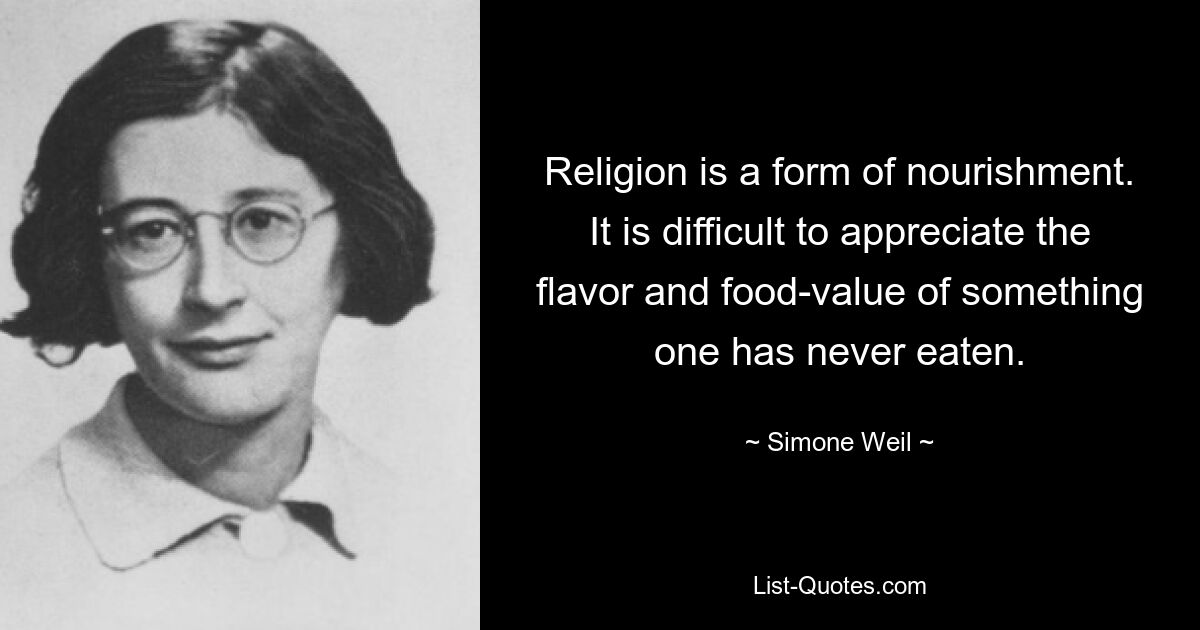 Religion is a form of nourishment. It is difficult to appreciate the flavor and food-value of something one has never eaten. — © Simone Weil