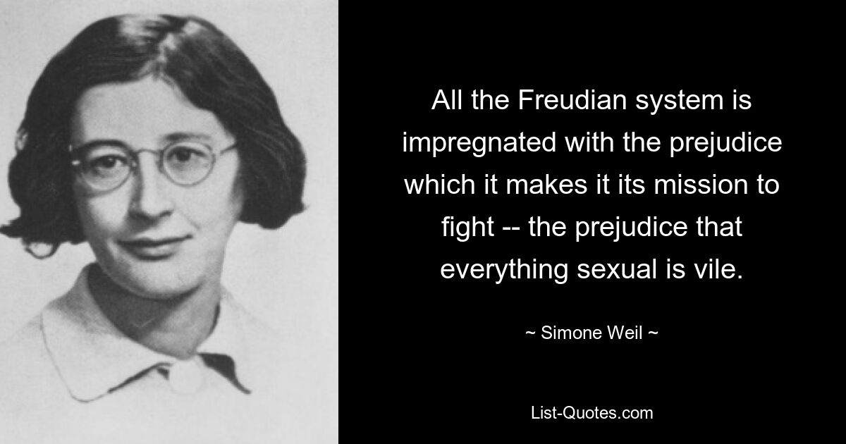 All the Freudian system is impregnated with the prejudice which it makes it its mission to fight -- the prejudice that everything sexual is vile. — © Simone Weil