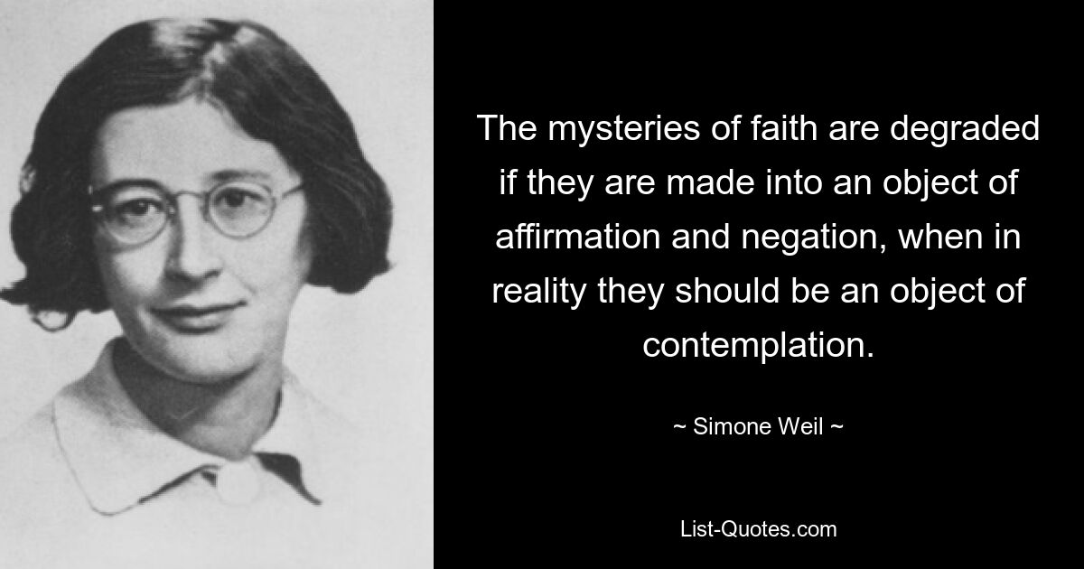 The mysteries of faith are degraded if they are made into an object of affirmation and negation, when in reality they should be an object of contemplation. — © Simone Weil