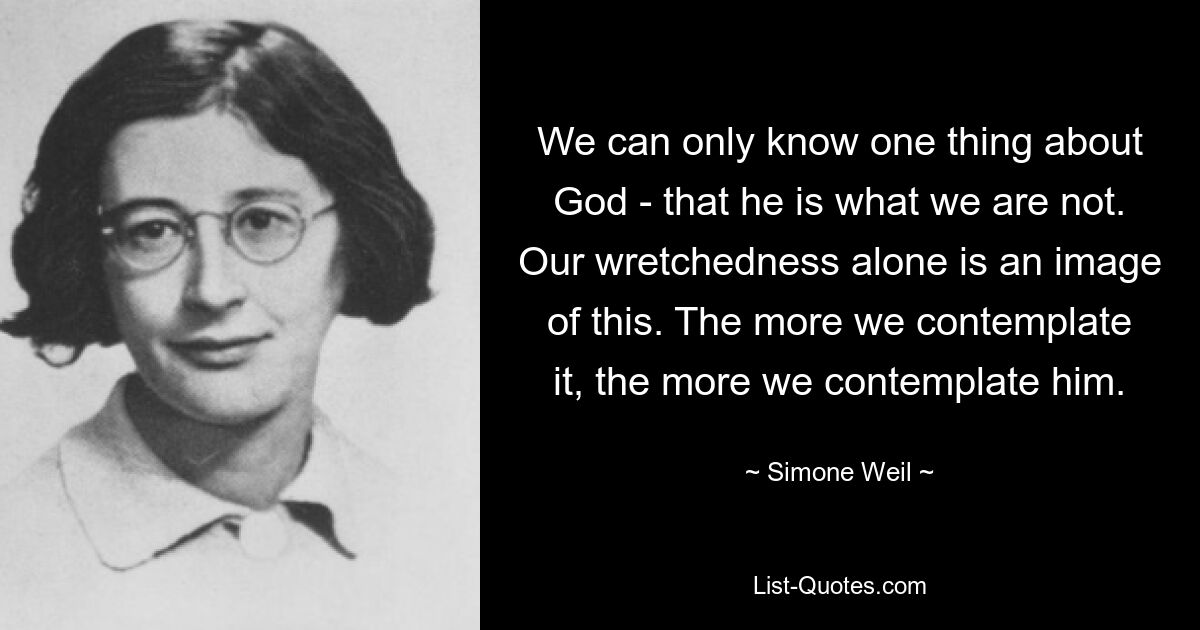 We can only know one thing about God - that he is what we are not. Our wretchedness alone is an image of this. The more we contemplate it, the more we contemplate him. — © Simone Weil