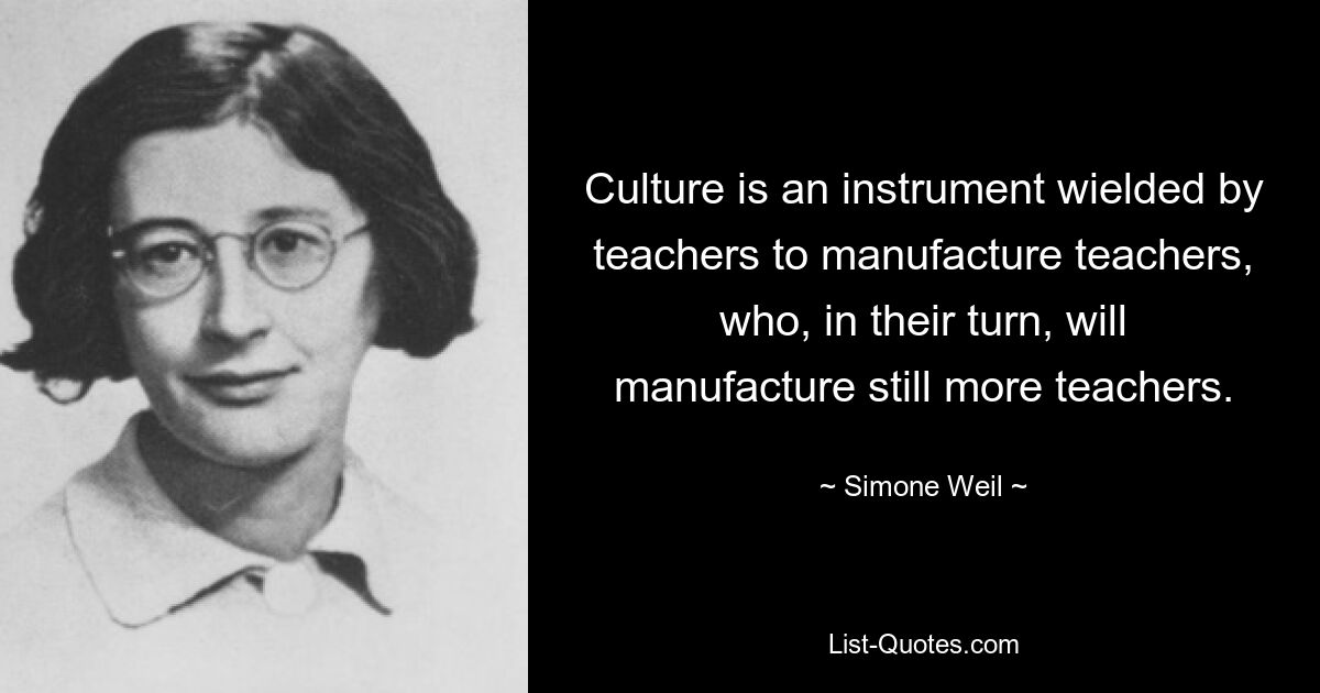 Culture is an instrument wielded by teachers to manufacture teachers, who, in their turn, will manufacture still more teachers. — © Simone Weil