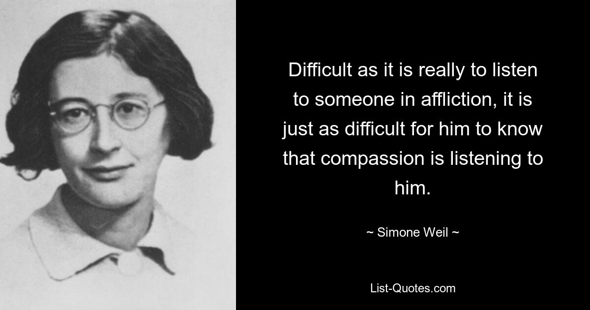 Difficult as it is really to listen to someone in affliction, it is just as difficult for him to know that compassion is listening to him. — © Simone Weil