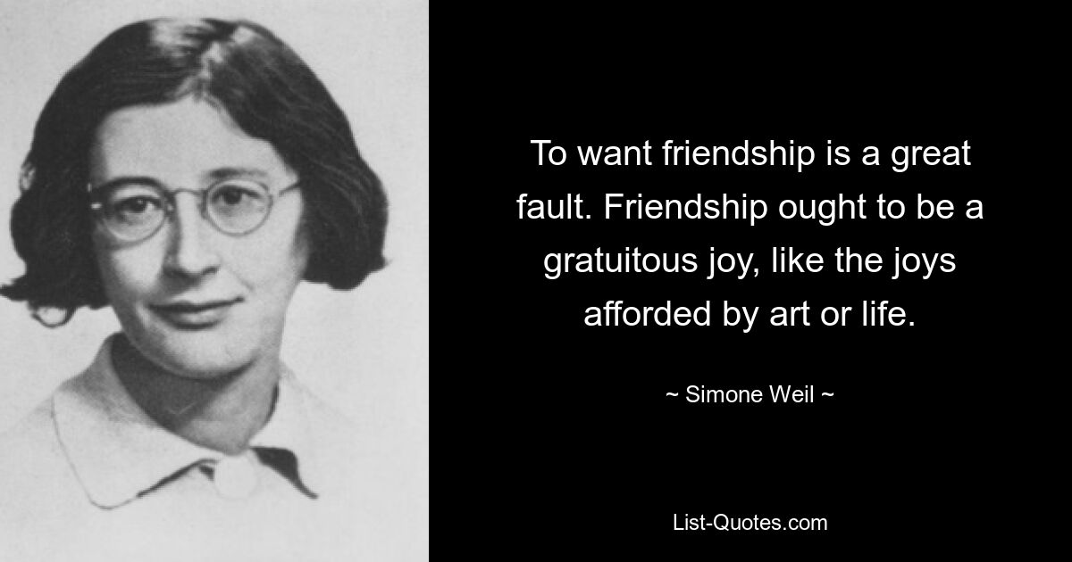 To want friendship is a great fault. Friendship ought to be a gratuitous joy, like the joys afforded by art or life. — © Simone Weil