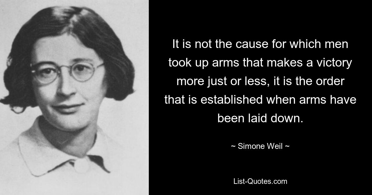 It is not the cause for which men took up arms that makes a victory more just or less, it is the order that is established when arms have been laid down. — © Simone Weil