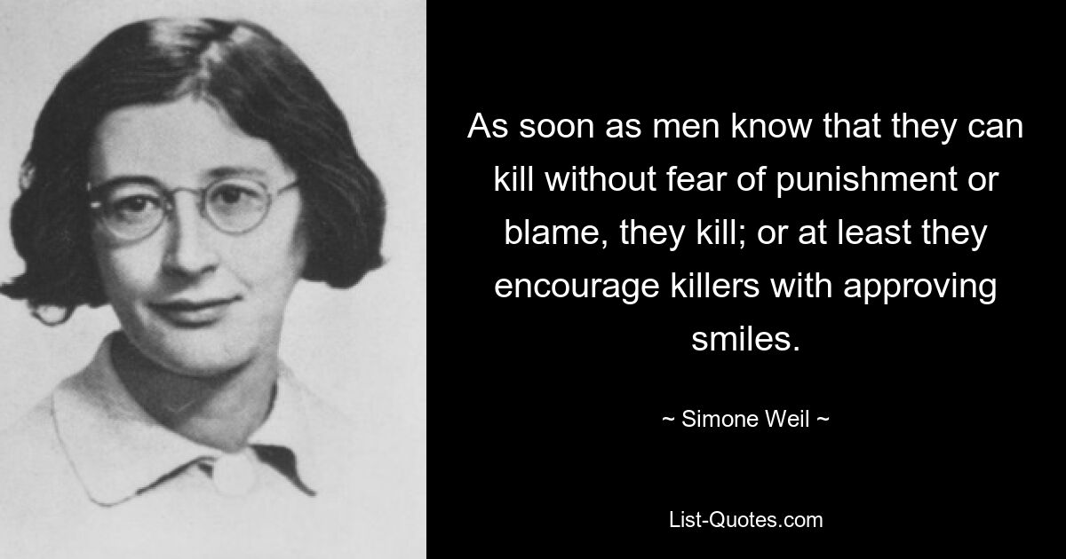 As soon as men know that they can kill without fear of punishment or blame, they kill; or at least they encourage killers with approving smiles. — © Simone Weil