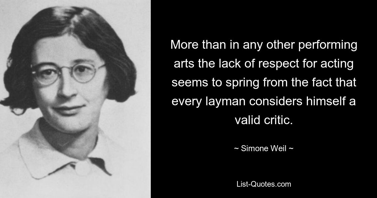 More than in any other performing arts the lack of respect for acting seems to spring from the fact that every layman considers himself a valid critic. — © Simone Weil