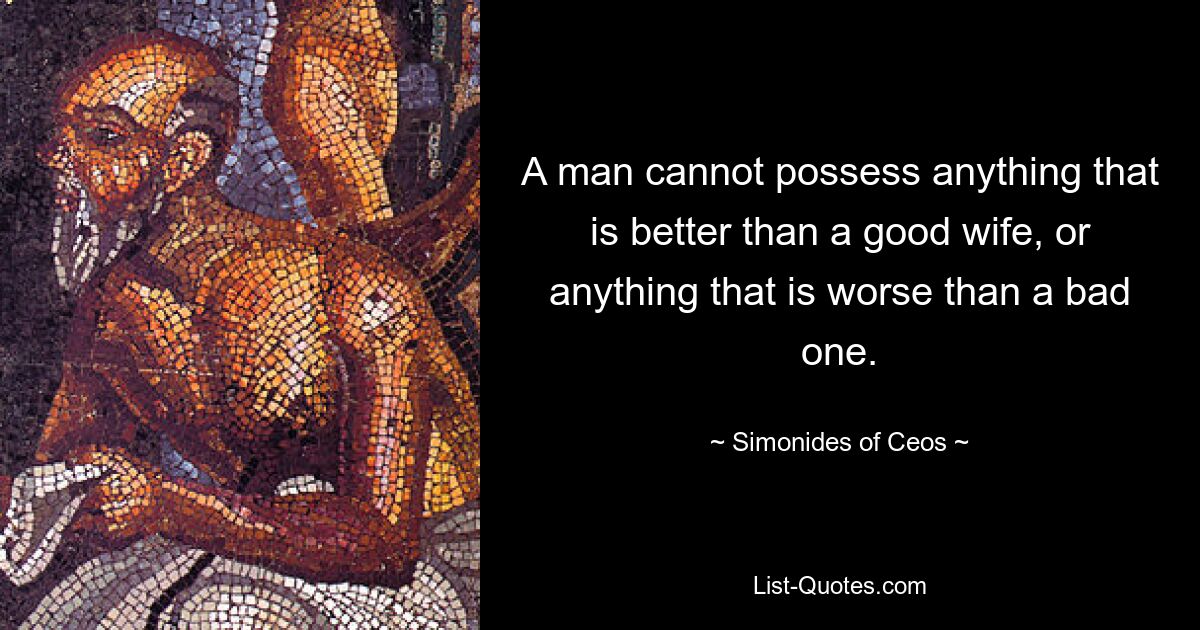 A man cannot possess anything that is better than a good wife, or anything that is worse than a bad one. — © Simonides of Ceos