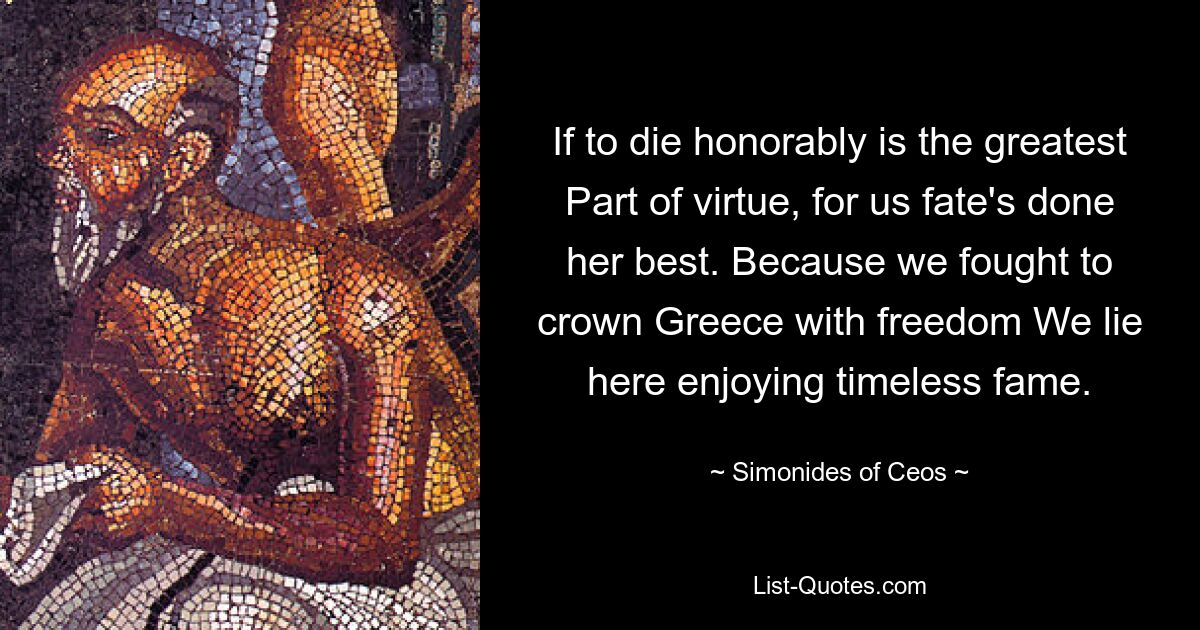 If to die honorably is the greatest Part of virtue, for us fate's done her best. Because we fought to crown Greece with freedom We lie here enjoying timeless fame. — © Simonides of Ceos