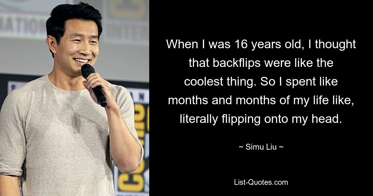 When I was 16 years old, I thought that backflips were like the coolest thing. So I spent like months and months of my life like, literally flipping onto my head. — © Simu Liu