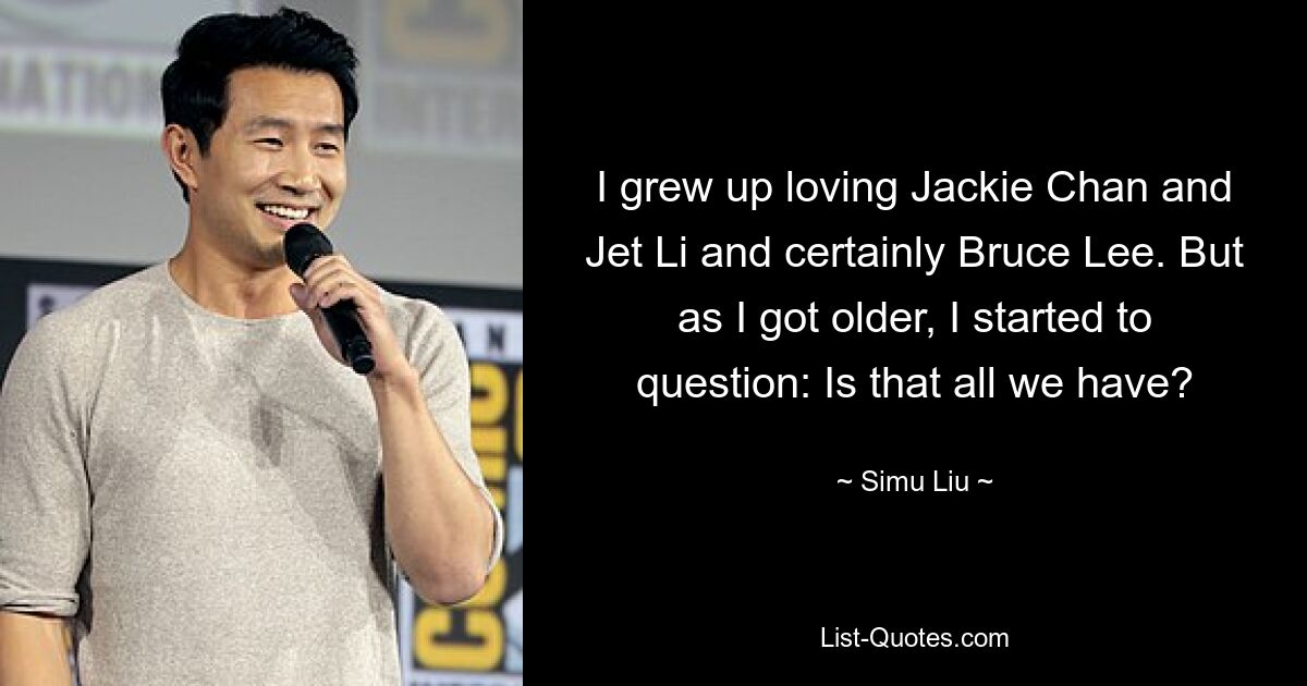 I grew up loving Jackie Chan and Jet Li and certainly Bruce Lee. But as I got older, I started to question: Is that all we have? — © Simu Liu