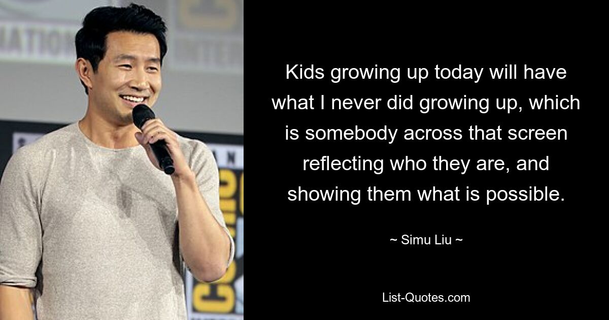 Kids growing up today will have what I never did growing up, which is somebody across that screen reflecting who they are, and showing them what is possible. — © Simu Liu