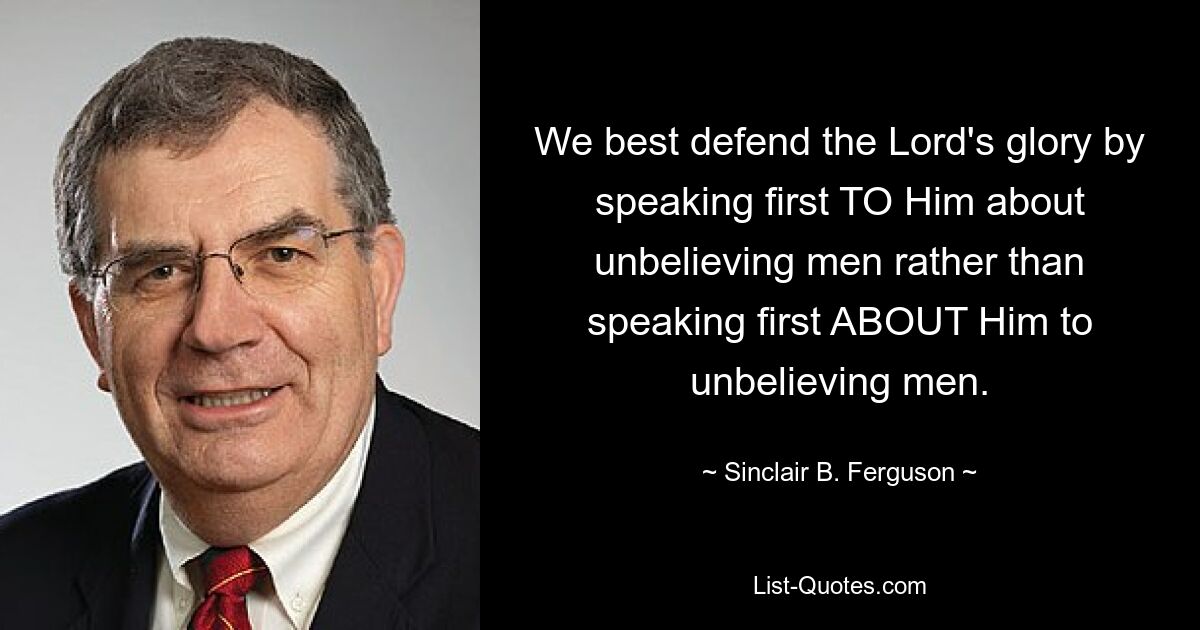 We best defend the Lord's glory by speaking first TO Him about unbelieving men rather than speaking first ABOUT Him to unbelieving men. — © Sinclair B. Ferguson