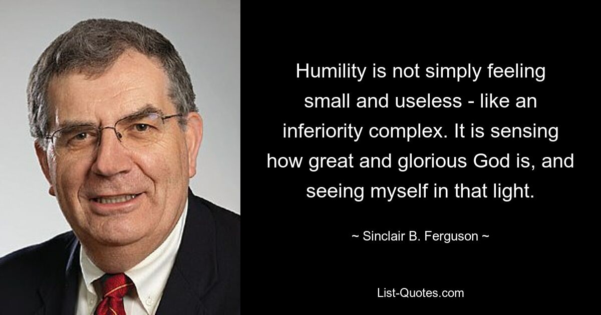 Humility is not simply feeling small and useless - like an inferiority complex. It is sensing how great and glorious God is, and seeing myself in that light. — © Sinclair B. Ferguson