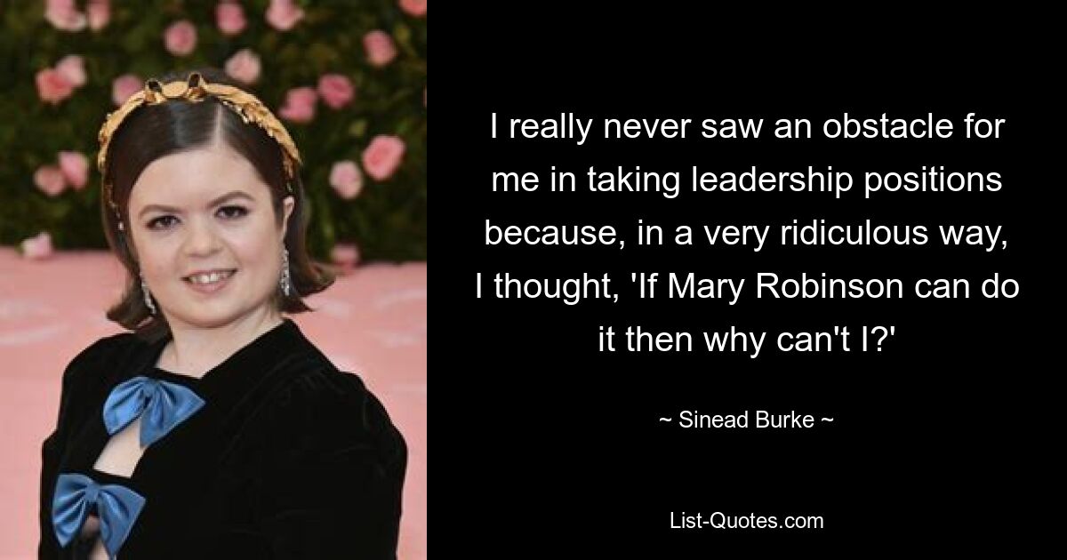 I really never saw an obstacle for me in taking leadership positions because, in a very ridiculous way, I thought, 'If Mary Robinson can do it then why can't I?' — © Sinead Burke