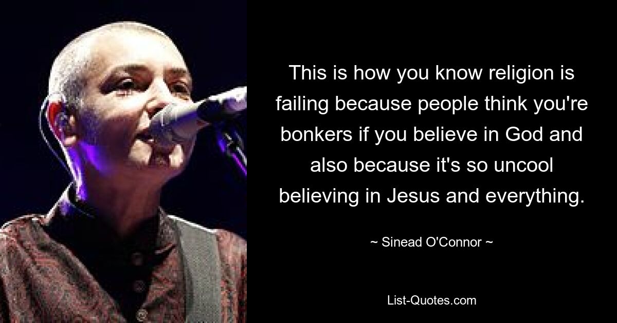 This is how you know religion is failing because people think you're bonkers if you believe in God and also because it's so uncool believing in Jesus and everything. — © Sinead O'Connor