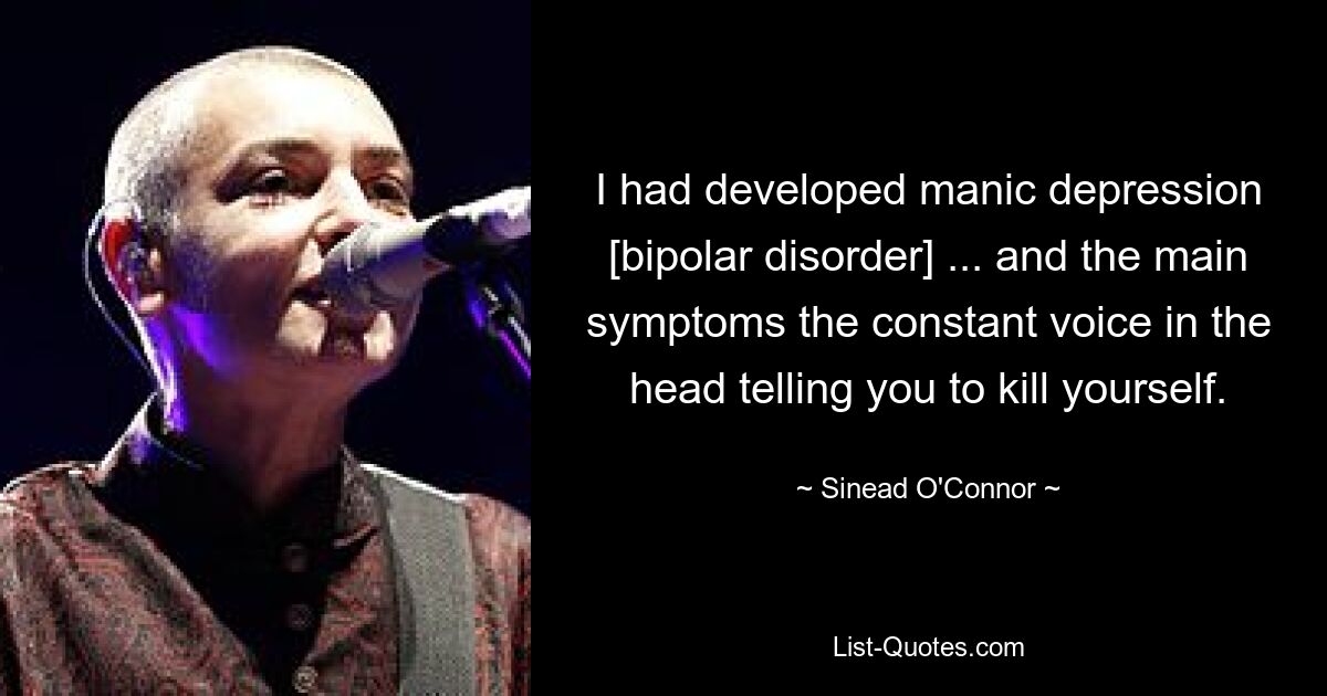 I had developed manic depression [bipolar disorder] ... and the main symptoms the constant voice in the head telling you to kill yourself. — © Sinead O'Connor