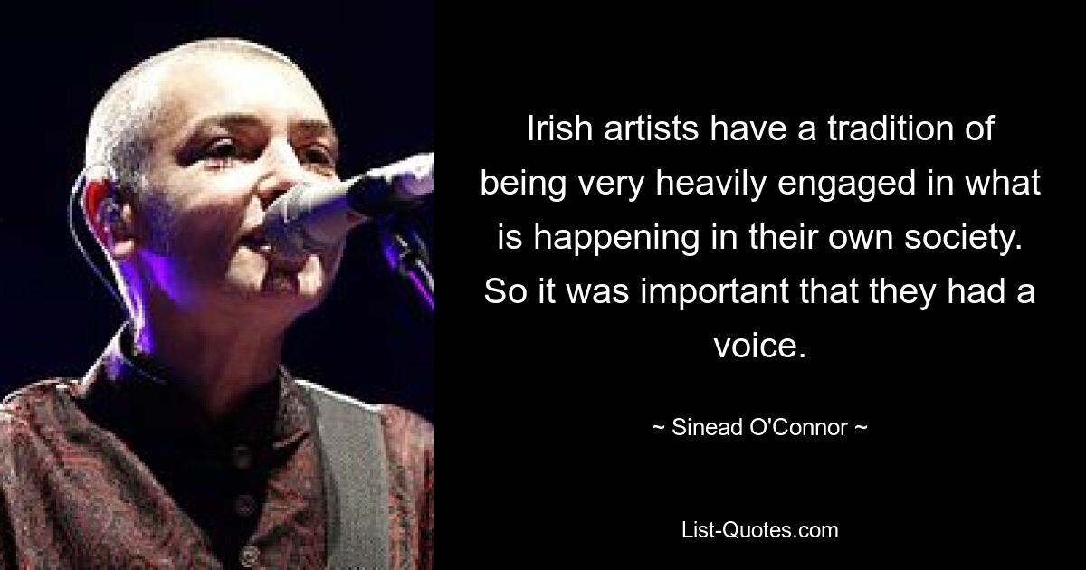 Irish artists have a tradition of being very heavily engaged in what is happening in their own society. So it was important that they had a voice. — © Sinead O'Connor