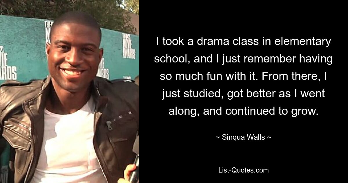 I took a drama class in elementary school, and I just remember having so much fun with it. From there, I just studied, got better as I went along, and continued to grow. — © Sinqua Walls