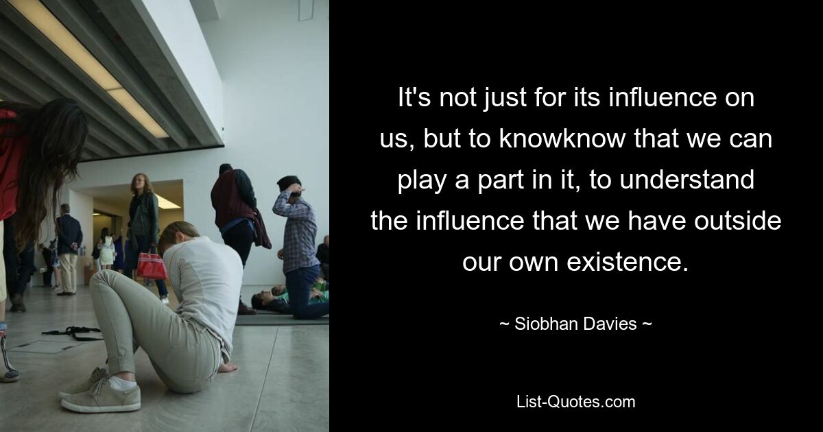 It's not just for its influence on us, but to knowknow that we can play a part in it, to understand the influence that we have outside our own existence. — © Siobhan Davies