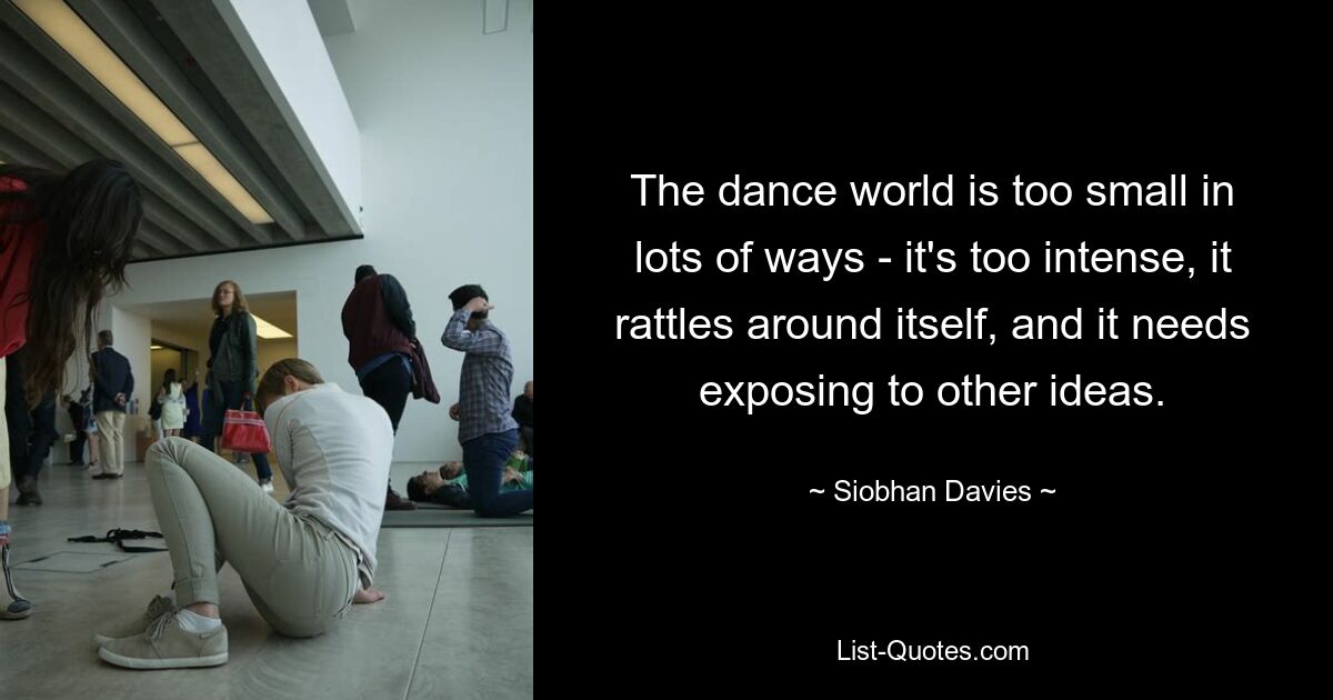 The dance world is too small in lots of ways - it's too intense, it rattles around itself, and it needs exposing to other ideas. — © Siobhan Davies