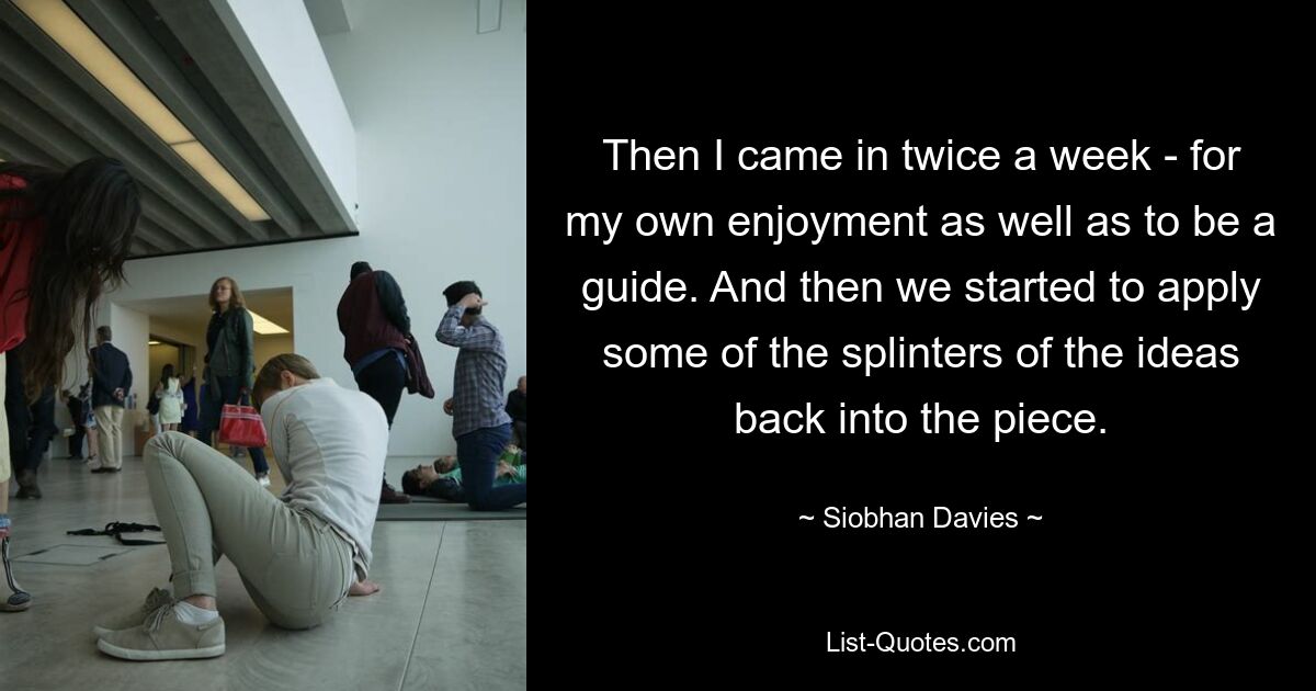 Then I came in twice a week - for my own enjoyment as well as to be a guide. And then we started to apply some of the splinters of the ideas back into the piece. — © Siobhan Davies