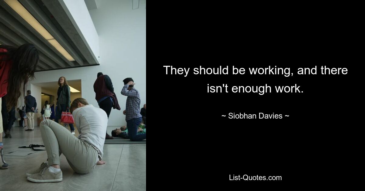 They should be working, and there isn't enough work. — © Siobhan Davies