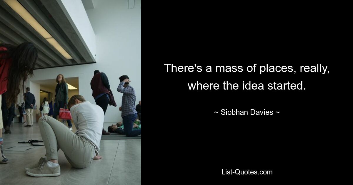 There's a mass of places, really, where the idea started. — © Siobhan Davies