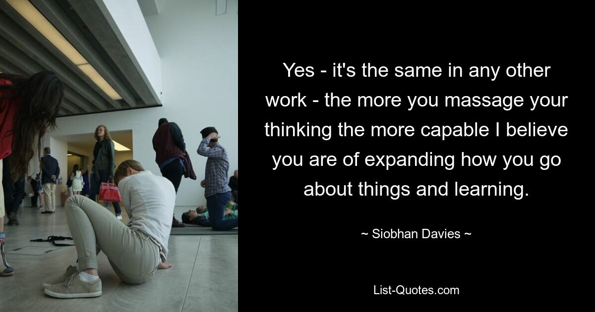 Yes - it's the same in any other work - the more you massage your thinking the more capable I believe you are of expanding how you go about things and learning. — © Siobhan Davies