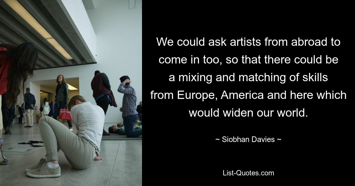 We could ask artists from abroad to come in too, so that there could be a mixing and matching of skills from Europe, America and here which would widen our world. — © Siobhan Davies