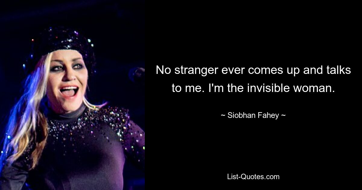 No stranger ever comes up and talks to me. I'm the invisible woman. — © Siobhan Fahey