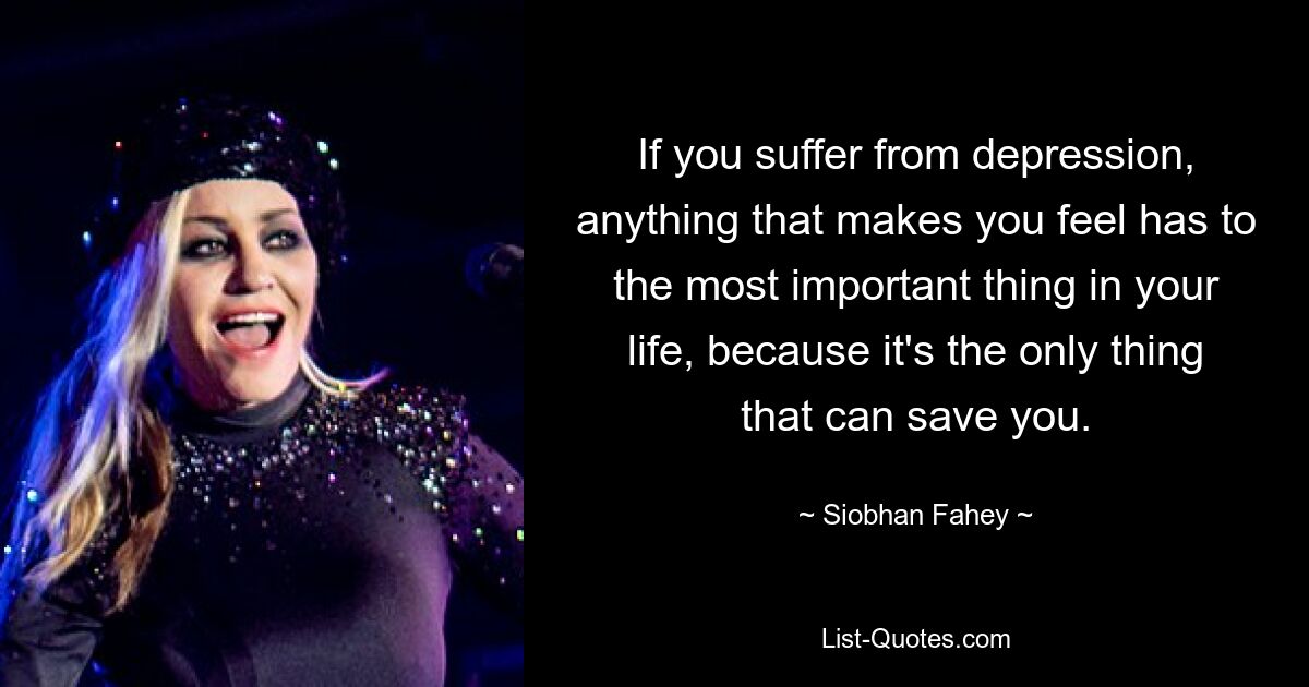 If you suffer from depression, anything that makes you feel has to the most important thing in your life, because it's the only thing that can save you. — © Siobhan Fahey