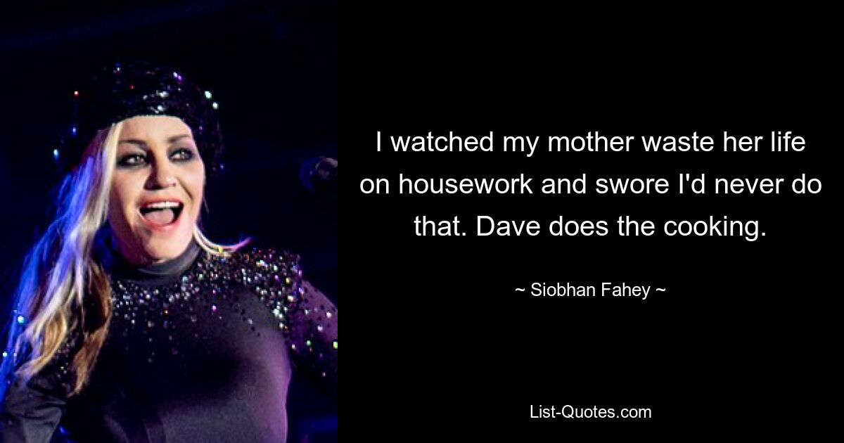 I watched my mother waste her life on housework and swore I'd never do that. Dave does the cooking. — © Siobhan Fahey