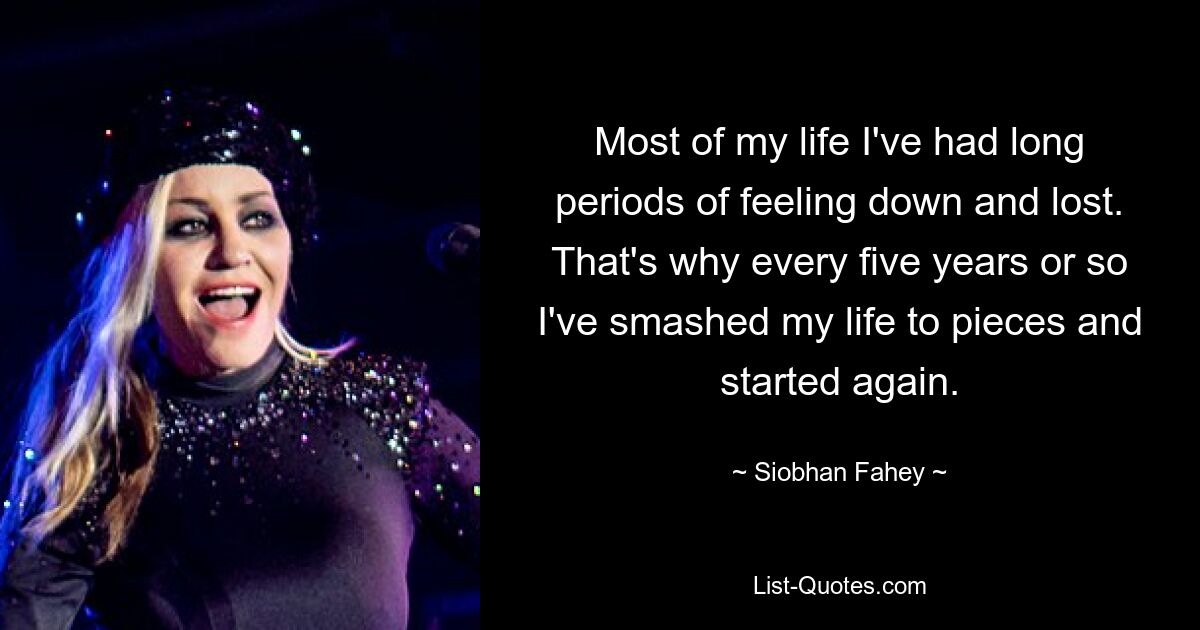 Most of my life I've had long periods of feeling down and lost. That's why every five years or so I've smashed my life to pieces and started again. — © Siobhan Fahey