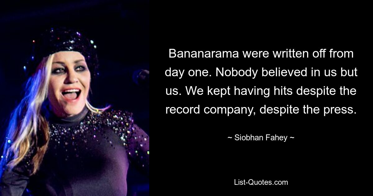 Bananarama were written off from day one. Nobody believed in us but us. We kept having hits despite the record company, despite the press. — © Siobhan Fahey