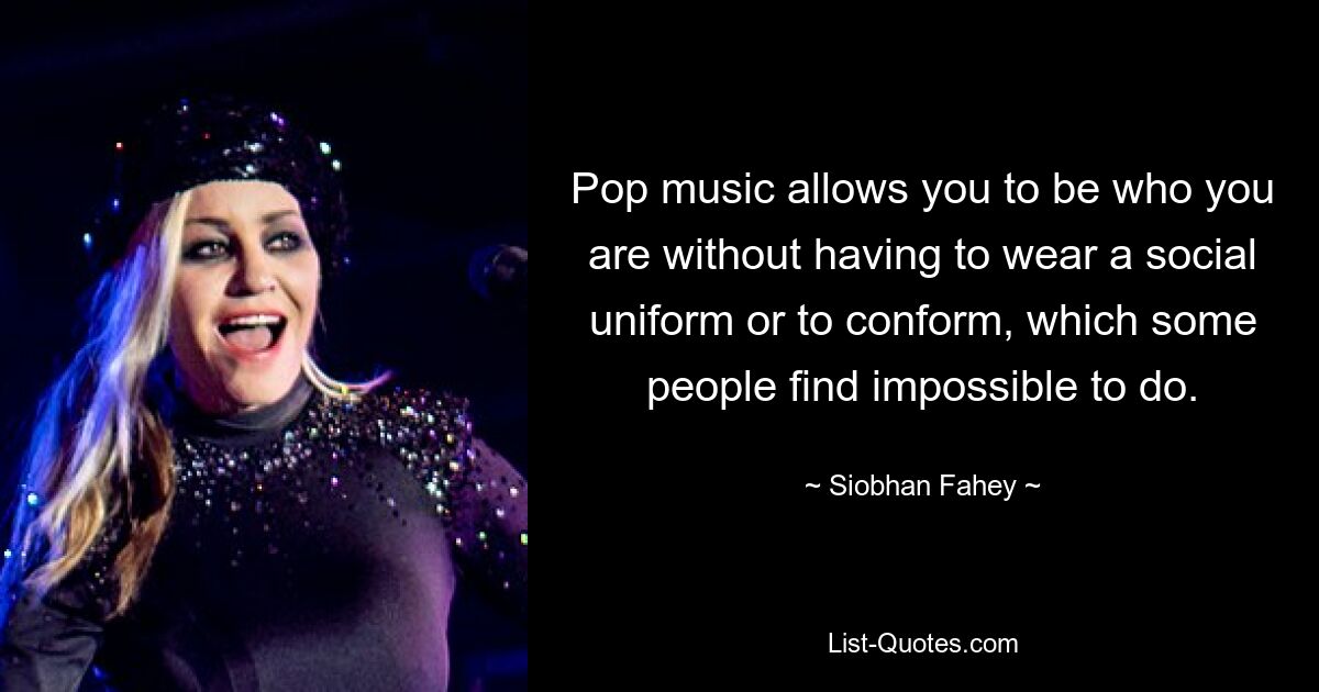 Pop music allows you to be who you are without having to wear a social uniform or to conform, which some people find impossible to do. — © Siobhan Fahey