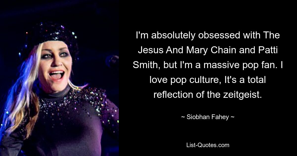 I'm absolutely obsessed with The Jesus And Mary Chain and Patti Smith, but I'm a massive pop fan. I love pop culture, It's a total reflection of the zeitgeist. — © Siobhan Fahey