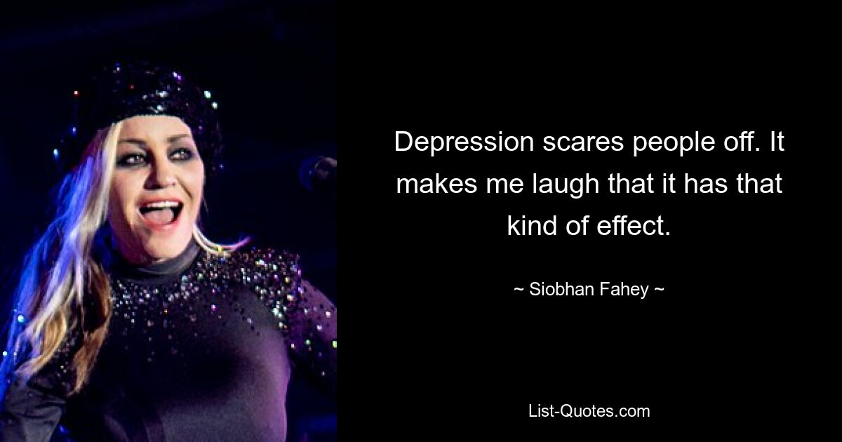 Depression scares people off. It makes me laugh that it has that kind of effect. — © Siobhan Fahey