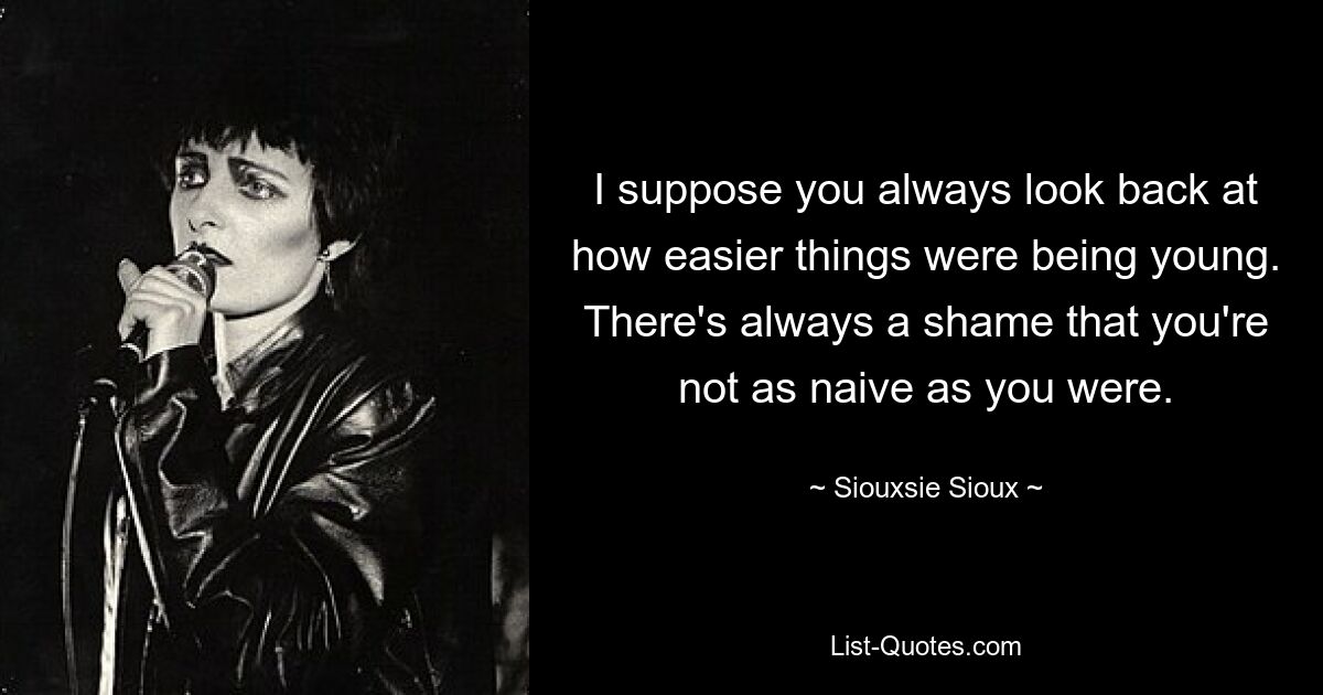 I suppose you always look back at how easier things were being young. There's always a shame that you're not as naive as you were. — © Siouxsie Sioux