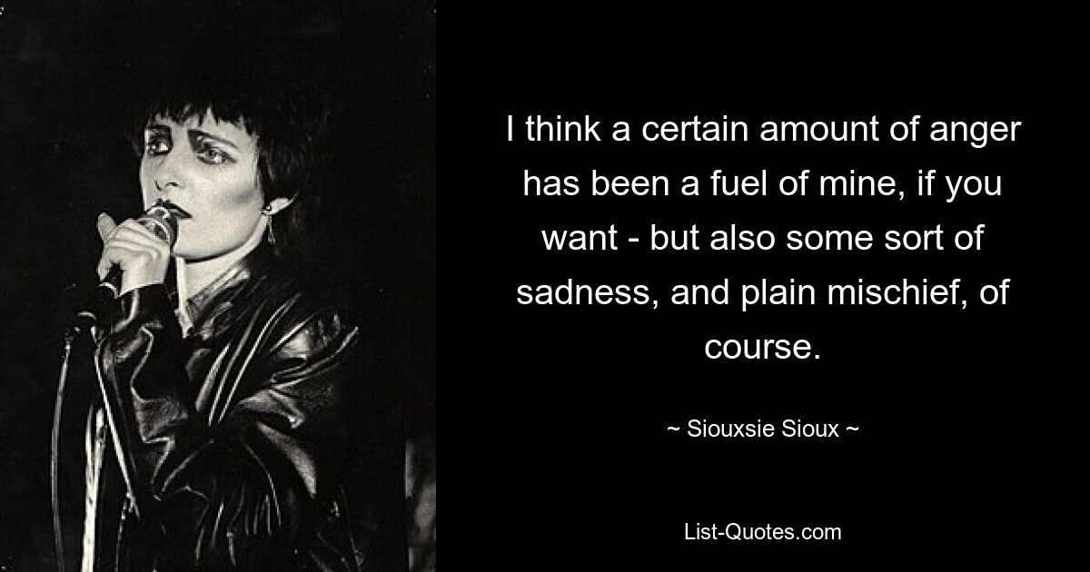 I think a certain amount of anger has been a fuel of mine, if you want - but also some sort of sadness, and plain mischief, of course. — © Siouxsie Sioux