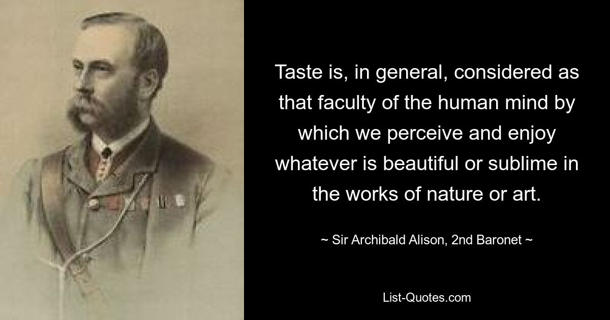 Taste is, in general, considered as that faculty of the human mind by which we perceive and enjoy whatever is beautiful or sublime in the works of nature or art. — © Sir Archibald Alison, 2nd Baronet