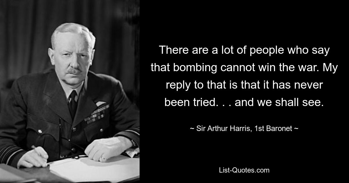 There are a lot of people who say that bombing cannot win the war. My reply to that is that it has never been tried. . . and we shall see. — © Sir Arthur Harris, 1st Baronet