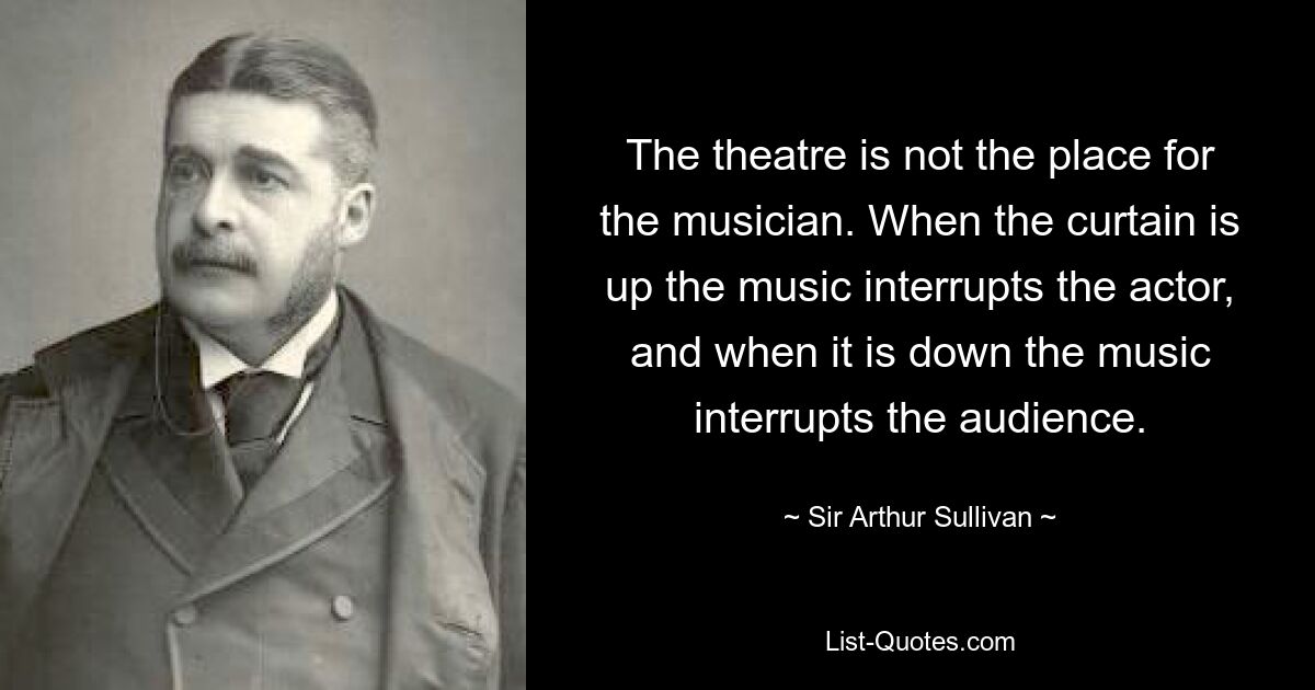 The theatre is not the place for the musician. When the curtain is up the music interrupts the actor, and when it is down the music interrupts the audience. — © Sir Arthur Sullivan