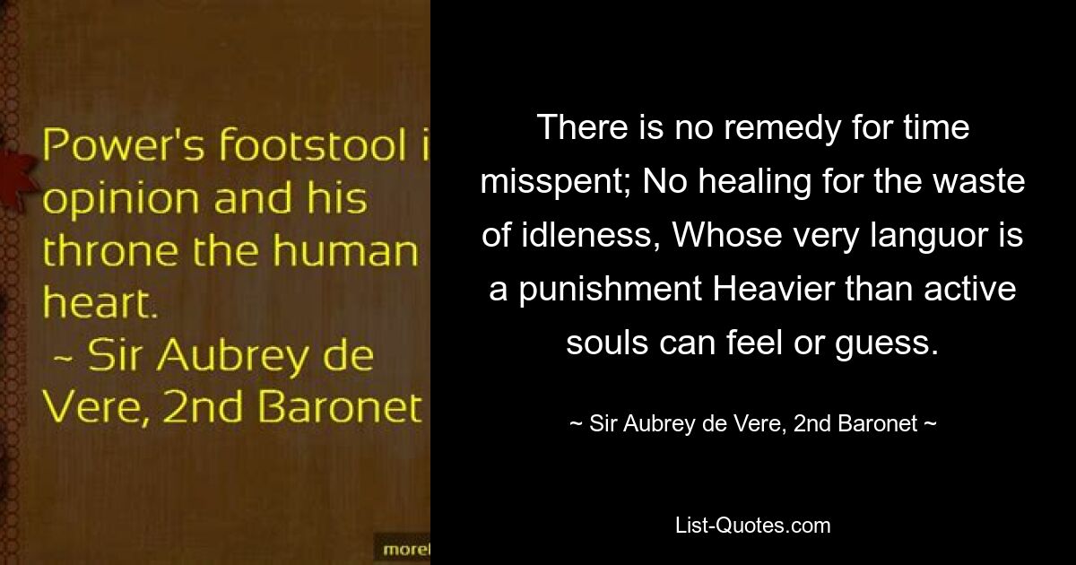 There is no remedy for time misspent; No healing for the waste of idleness, Whose very languor is a punishment Heavier than active souls can feel or guess. — © Sir Aubrey de Vere, 2nd Baronet