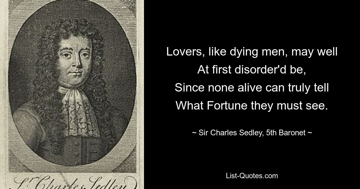 Lovers, like dying men, may well
At first disorder'd be,
Since none alive can truly tell
What Fortune they must see. — © Sir Charles Sedley, 5th Baronet