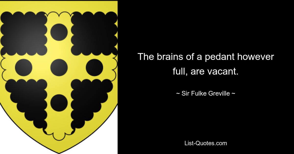 The brains of a pedant however full, are vacant. — © Sir Fulke Greville