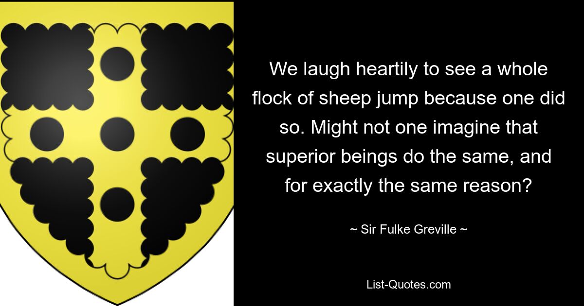 We laugh heartily to see a whole flock of sheep jump because one did so. Might not one imagine that superior beings do the same, and for exactly the same reason? — © Sir Fulke Greville