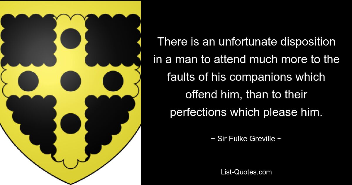 There is an unfortunate disposition in a man to attend much more to the faults of his companions which offend him, than to their perfections which please him. — © Sir Fulke Greville