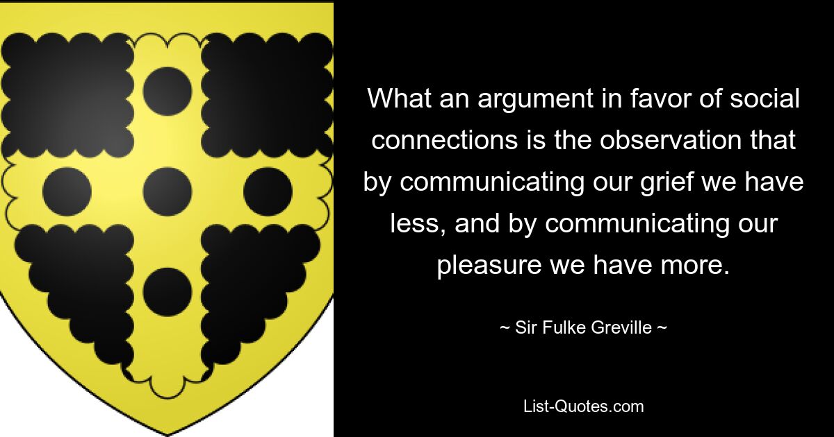 What an argument in favor of social connections is the observation that by communicating our grief we have less, and by communicating our pleasure we have more. — © Sir Fulke Greville