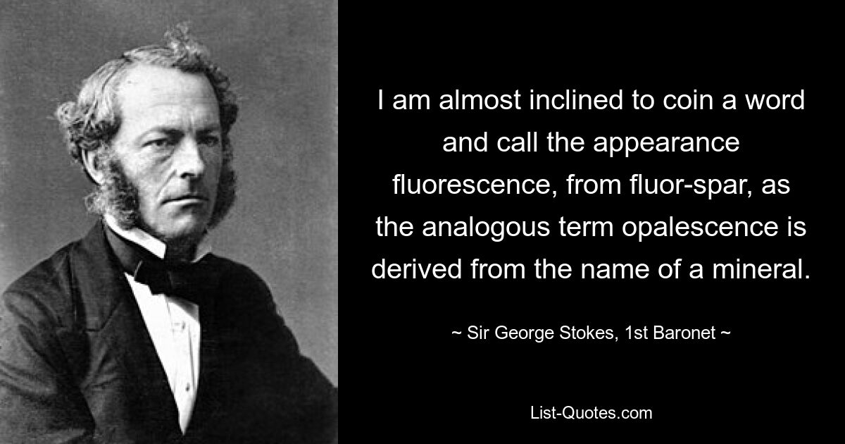 I am almost inclined to coin a word and call the appearance fluorescence, from fluor-spar, as the analogous term opalescence is derived from the name of a mineral. — © Sir George Stokes, 1st Baronet