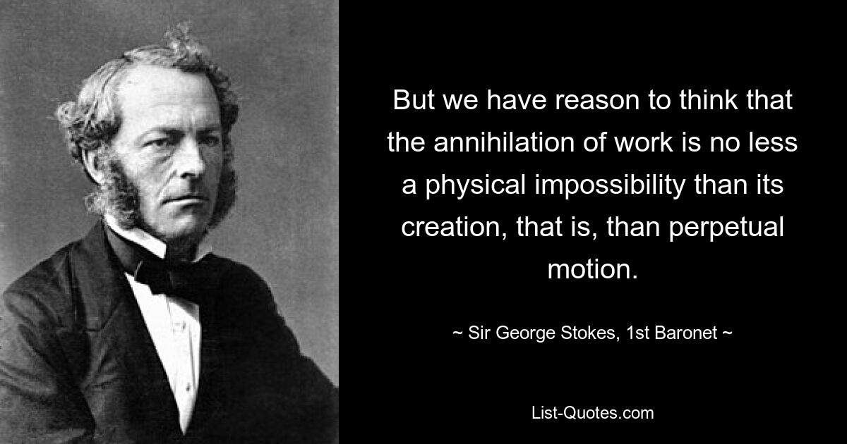 But we have reason to think that the annihilation of work is no less a physical impossibility than its creation, that is, than perpetual motion. — © Sir George Stokes, 1st Baronet